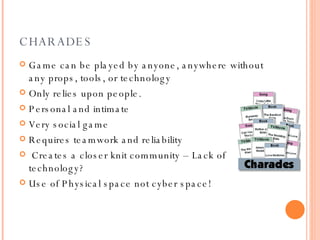 CHARADES Game can be played by anyone, anywhere without any props, tools, or technology Only relies upon people. Personal and intimate  Very social game Requires teamwork and reliability Creates a closer knit community – Lack of technology? Use of Physical space not cyber space!   