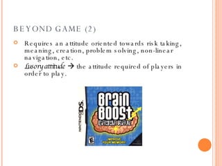 BEYOND GAME (2) Requires an attitude oriented towards risk taking, meaning, creation, problem solving, non-linear navigation, etc. Lusory attitude     the attitude required of players in order to play.   