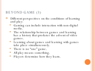 BEYOND GAME (3) Different perspectives on the conditions of learning and play: Gaming can include interaction with non-digital media. The relationship between games and learning has a history that predates the advent of video games.  Learning about games and learning with games take place simultaneously.  There is no “one” game. All play means something. Players determine how they learn. 