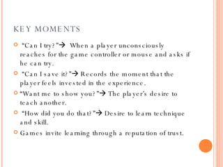 KEY MOMENTS “ Can I try?”    When a player unconsciously reaches for the game controller or mouse and asks if he can try. “ Can I save it?”   Records the moment that the player feels invested in the experience. “ Want me to show you?”   The player’s desire to teach another. “ How did you do that?”   Desire to learn technique and skill. Games invite learning through a reputation of trust.   