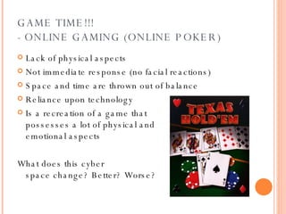 GAME TIME!!! - ONLINE GAMING (ONLINE POKER) Lack of physical aspects Not immediate response (no facial reactions) Space and time are thrown out of balance Reliance upon technology Is a recreation of a game that  possesses a lot of physical and  emotional aspects What does this cyber  space change? Better? Worse?   