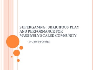 SUPERGAMING: UBIQUITOUS PLAY AND PERFORMANCE FOR MASSIVELY SCALED COMMUNITY - By Jane McGonigal 