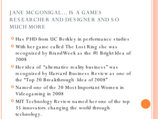 JANE MCGONIGAL… IS A GAMES RESEARCHER AND DESIGNER AND SO MUCH MORE Has PHD from UC Berkley in performance studies With her game called The Lost Ring she was recognized by BrandWeek as the #1 Bright Idea of 2008 Her idea of  “alternative reality business” was recognized by Harvard Business Review as one of the “Top 20 Breakthrough  Idea of 2008” Named one of the 20 Most Important Women in Videogaming in 2008 MIT Technology Review named her one of the top 35 innovators changing the world through technology. 