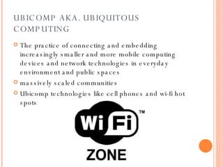 UBICOMP AKA. UBIQUITOUS COMPUTING The practice of connecting and embedding increasingly smaller and more mobile computing devices and network technologies in everyday environment and public spaces massively scaled communities Ubicomp technologies like cell phones and wi-fi hot spots  