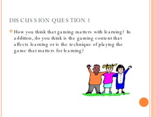 DISCUSSION QUESTION 1 How you think that gaming matters with learning? In addition, do you think is the gaming content that affects learning or is the technique of playing the game that matters for learning?  