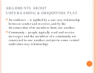 ARGUMENTS ABOUT  SUPERGAMING & UBIQUITOUS PLAY An audience – is typified by a one-way relationship between sender and receiver, and by the disconnection of its members from one another Community – people typically send and receive messages and the members of a community are connected to one another, not just to some central outlet (two-way relationship)  