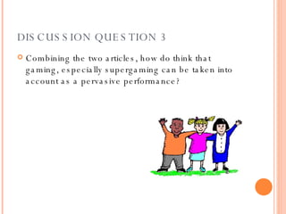 DISCUSSION QUESTION 3 Combining the two articles, how do think that gaming, especially supergaming can be taken into account as a pervasive performance? 