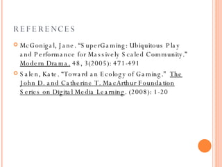 REFERENCES McGonigal, Jane. “SuperGaming: Ubiquitous Play and Performance for Massively Scaled Community.”  Modern Drama.  48, 3(2005): 471-491 Salen, Kate. “Toward an Ecology of Gaming.”  The John D. and Catherine T. MacArthur Foundation Series on Digital Media Learning . (2008): 1-20 
