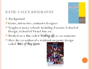 KATIE SALEN BIOGRAPHY 1. Background Game, interactive, animator designer Taught at many schools including Parsons School of Design, School of Visual Arts etc. Worked on a film called  Walking Life  as an animator Also, the co-author of a textbook on game design called  Rules of Play: Game  