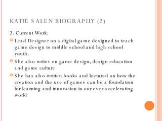 KATIE SALEN BIOGRAPHY (2) 2. Current Work: Lead Designer on a digital game designed to teach game design to middle school and high school youth. She also writes on game design, design education and game culture She has also written books and lectured on how the creation and the use of games can be a foundation for learning and innovation in our ever accelerating world 