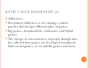 KATIE SALEN BIOGRAPHY (3) 3. Influences: Her primary influences is developing a critical practice that designs different types of games Big games, downloadable, conference and hybrid games. The change in consciousness of people through time has affected how games are developed and played from casual games, to second life games and more 