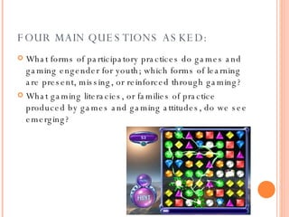 FOUR MAIN QUESTIONS ASKED: What forms of participatory practices do games and gaming engender for youth; which forms of learning are present, missing, or reinforced through gaming? What gaming literacies, or families of practice produced by games and gaming attitudes, do we see emerging?  