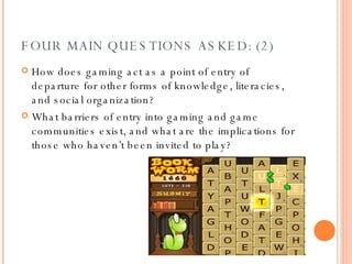 FOUR MAIN QUESTIONS ASKED: (2) How does gaming act as a point of entry of departure for other forms of knowledge, literacies, and social organization? What barriers of entry into gaming and game communities exist, and what are the implications for those who haven’t been invited to play? 
