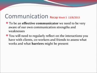 Communication Recap Week 5 13/8/2013
To be an effective communicator we need to be very
aware of our own communication strengths and
weaknesses
You will need to regularly reflect on the interactions you
have with clients, co-workers and friends to assess what
works and what barriers might be present
 