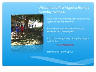 Welcome to Pre-Algebra Honors
Monday: Week 6
Please write your homework down in your
agenda book for the week.
Please have your journals out and be
ready for next investigation.
Intro to Investigation 3: Analyzing Graphs
and Tables
3.1 Renting Bikes
Homework: Follow up 3.1

 