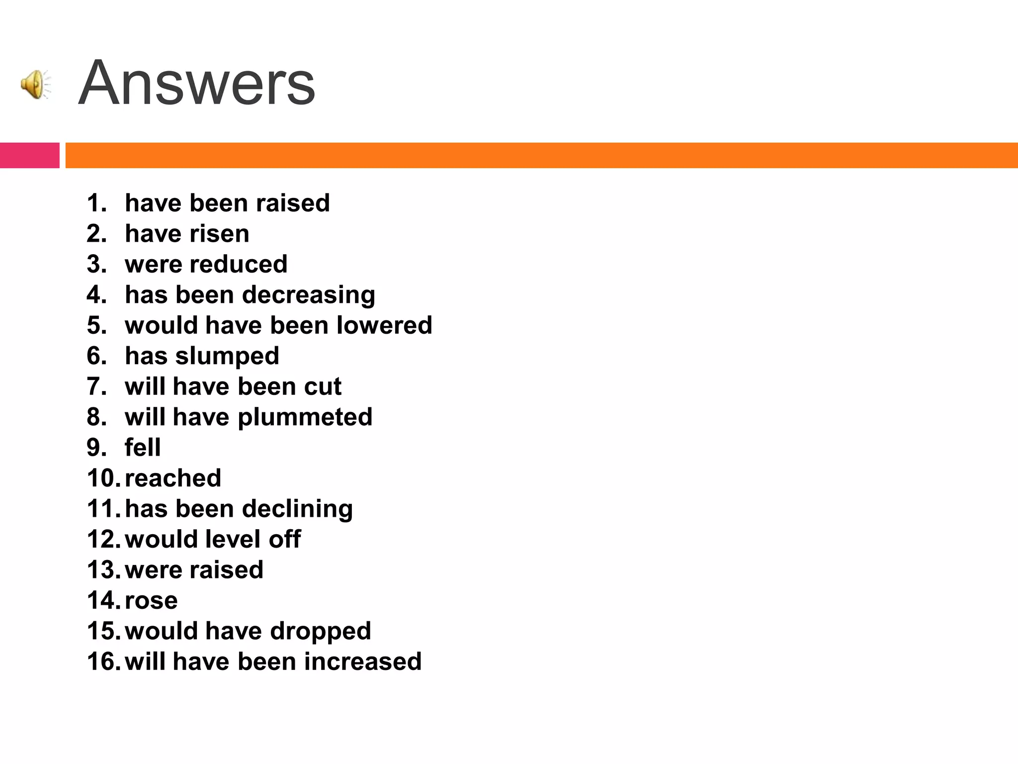 Answers
1. have been raised
2. have risen
3. were reduced
4. has been decreasing
5. would have been lowered
6. has slumped
7. will have been cut
8. will have plummeted
9. fell
10.reached
11.has been declining
12.would level off
13.were raised
14.rose
15.would have dropped
16.will have been increased
 