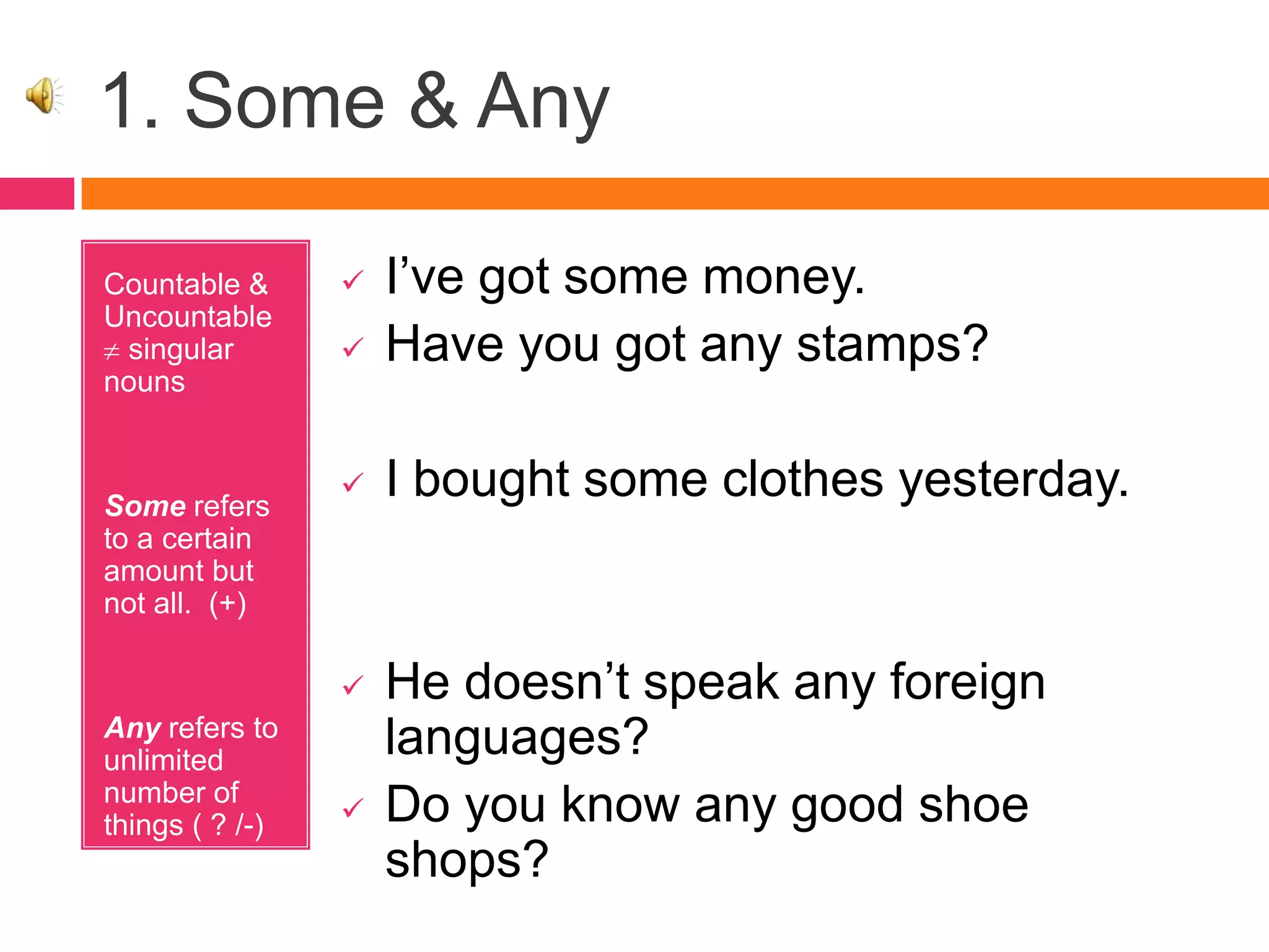1. Some & Any
Countable &
Uncountable
singular
nouns
Some refers
to a certain
amount but
not all. (+)
Any refers to
unlimited
number of
things ( ? /-)
 I’ve got some money.
 Have you got any stamps?
 I bought some clothes yesterday.
 He doesn’t speak any foreign
languages?
 Do you know any good shoe
shops?
 