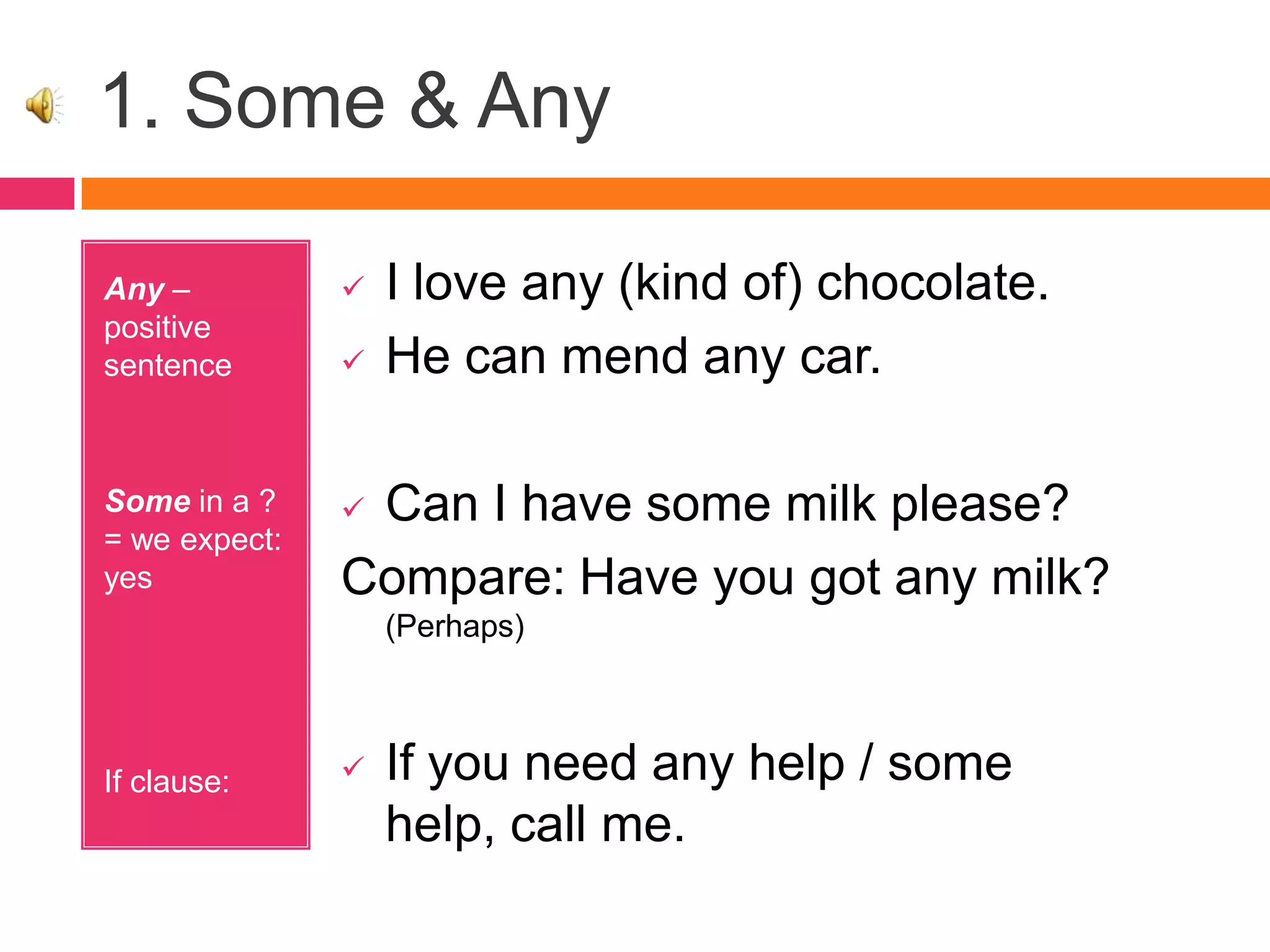 1. Some & Any
Any –
positive
sentence
Some in a ?
= we expect:
yes
If clause:
 I love any (kind of) chocolate.
 He can mend any car.
 Can I have some milk please?
Compare: Have you got any milk?
(Perhaps)
 If you need any help / some
help, call me.
 