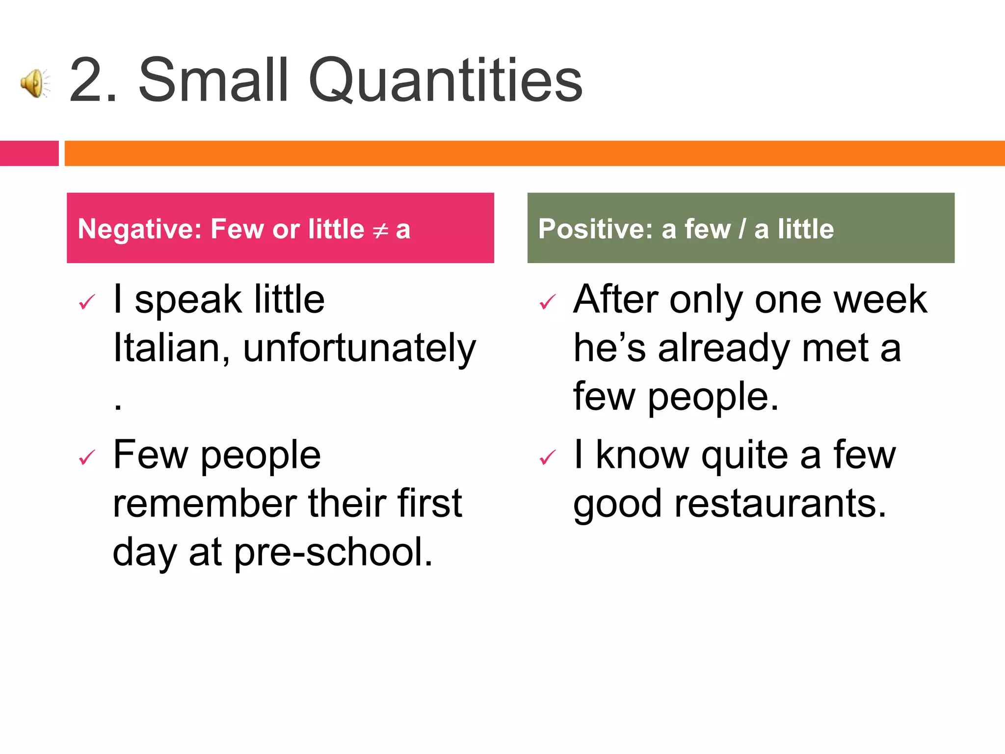 2. Small Quantities
 I speak little
Italian, unfortunately
.
 Few people
remember their first
day at pre-school.
 After only one week
he’s already met a
few people.
 I know quite a few
good restaurants.
Negative: Few or little a Positive: a few / a little
 