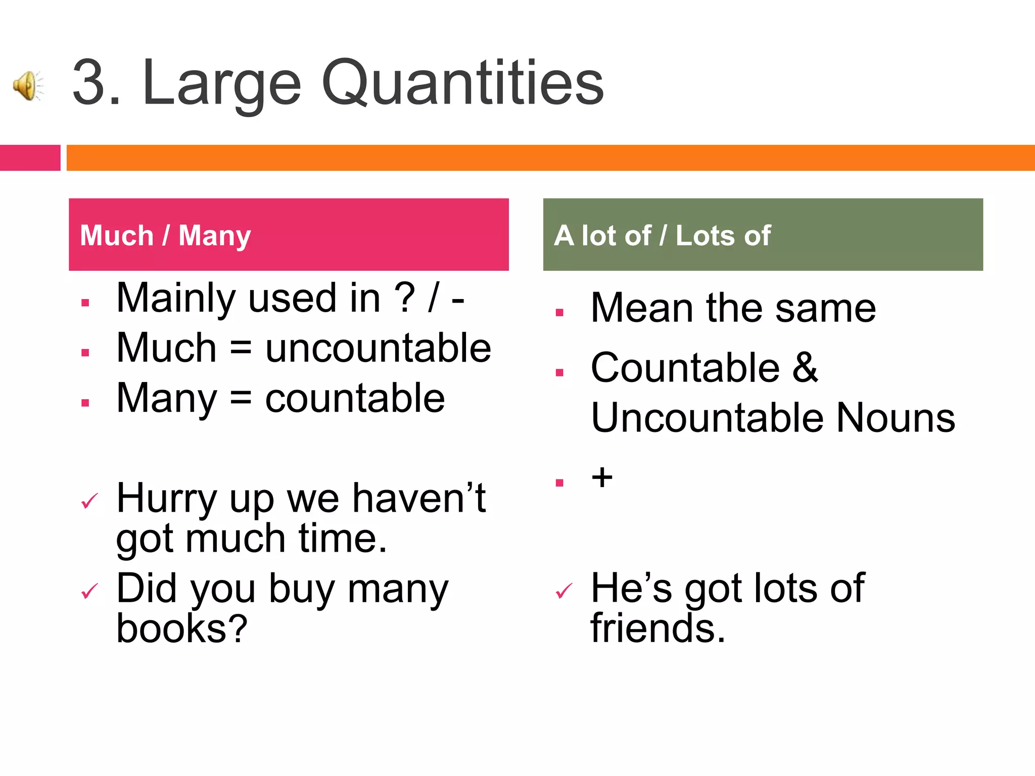 3. Large Quantities
 Mainly used in ? / -
 Much = uncountable
 Many = countable
 Hurry up we haven’t
got much time.
 Did you buy many
books?
 Mean the same
 Countable &
Uncountable Nouns
 +
 He’s got lots of
friends.
Much / Many A lot of / Lots of
 