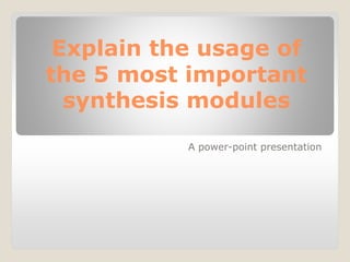 Explain the usage of
the 5 most important
synthesis modules
A power-point presentation
 