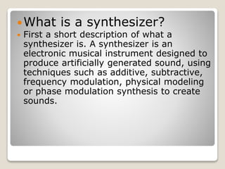 What is a synthesizer? 
 First a short description of what a 
synthesizer is. A synthesizer is an 
electronic musical instrument designed to 
produce artificially generated sound, using 
techniques such as additive, subtractive, 
frequency modulation, physical modeling 
or phase modulation synthesis to create 
sounds. 
 