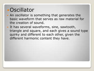 Oscillator 
 An oscillator is something that generates the 
basic waveform that serves as raw material for 
the creation of sound. 
 It has several waveforms, sine, sawtooth, 
triangle and square, and each gives a sound type 
quirky and different to each other, given the 
different harmonic content they have. 
 