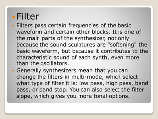 Filter 
 Filters pass certain frequencies of the basic 
waveform and certain other blocks. It is one of 
the main parts of the synthesizer, not only 
because the sound sculptures are "softening" the 
basic waveform, but because it contributes to the 
characteristic sound of each synth, even more 
than the oscillators. 
 Generally synthesizers mean that you can 
change the filters in multi-mode, which select 
what type of filter it is: low pass, high pass, band 
pass, or band stop. You can also select the filter 
slope, which gives you more tonal options. 
 