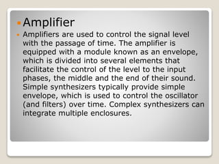 Amplifier 
 Amplifiers are used to control the signal level 
with the passage of time. The amplifier is 
equipped with a module known as an envelope, 
which is divided into several elements that 
facilitate the control of the level to the input 
phases, the middle and the end of their sound. 
Simple synthesizers typically provide simple 
envelope, which is used to control the oscillator 
(and filters) over time. Complex synthesizers can 
integrate multiple enclosures. 
 