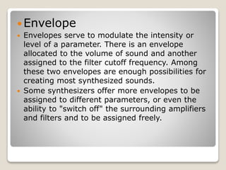 Envelope 
 Envelopes serve to modulate the intensity or 
level of a parameter. There is an envelope 
allocated to the volume of sound and another 
assigned to the filter cutoff frequency. Among 
these two envelopes are enough possibilities for 
creating most synthesized sounds. 
 Some synthesizers offer more envelopes to be 
assigned to different parameters, or even the 
ability to "switch off" the surrounding amplifiers 
and filters and to be assigned freely. 
 
