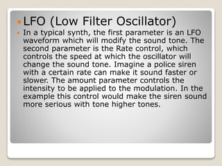 LFO (Low Filter Oscillator) 
 In a typical synth, the first parameter is an LFO 
waveform which will modify the sound tone. The 
second parameter is the Rate control, which 
controls the speed at which the oscillator will 
change the sound tone. Imagine a police siren 
with a certain rate can make it sound faster or 
slower. The amount parameter controls the 
intensity to be applied to the modulation. In the 
example this control would make the siren sound 
more serious with tone higher tones. 
 