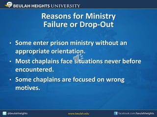 Reasons for Ministry
Failure or Drop-Out
• Some enter prison ministry without an
appropriate orientation.
• Most chaplains face situations never before
encountered.
• Some chaplains are focused on wrong
motives.
 