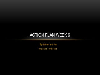 By Nathan and Jon
02/11/15 – 08/11/15
ACTION PLAN WEEK 6