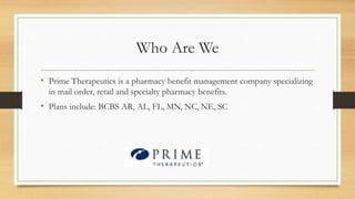 Who Are We
• Prime Therapeutics is a pharmacy benefit management company specializing
in mail order, retail and specialty pharmacy benefits.
• Plans include: BCBS AR, AL, FL, MN, NC, NE, SC
 