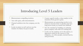 Introducing Level 5 Leaders
• Demonstrates compelling modesty.
• Acts with quiet, calm determination.
• Channel ambition into the company, not thy
self.
• Looks in mirror at self and not out the
window for blame for poor results.
• Creates superb results, a clear catalyst in the
transition from good to great.
• Demonstrates an unwavering resolve to do
whatever must be done to produce the best
long-term results, no matter how difficult.
• Sets the standard of building an enduring
great company; will settle for nothing less.
• Looks out the window, not in the mirror, to
apportion credit for the success of the
company—to other people, external factors,
and good luck.
 