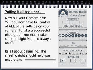 Putting it all together…..
Now put your Camera onto
‘M’. You now have full control
of ALL of the settings on your
camera. To take a successful
photograph you must make
sure the Light Meter is always
on ‘0’.
Its all about balancing. The
sheet to right should help you
understand