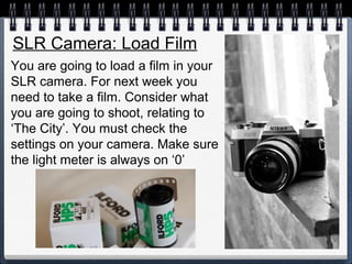 You are going to load a film in your
SLR camera. For next week you
need to take a film. Consider what
you are going to shoot, relating to
‘The City’. You must check the
settings on your camera. Make sure
the light meter is always on ‘0’
SLR Camera: Load Film