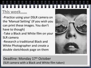 This week……
-Practice using your DSLR camera on
the ‘Manual Setting’ (If you wish you
can print these images. You don’t
have to though)
-Take a Black and White film on your
SLR camera
-Research a traditional Black and
White Photographer and create a
double sketchbook page on them
Deadline: Monday 17th
October
(SLR camera with a Black and White film taken)