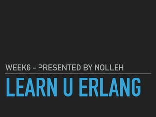 LEARN U ERLANG
WEEK6 - PRESENTED BY NOLLEH
 