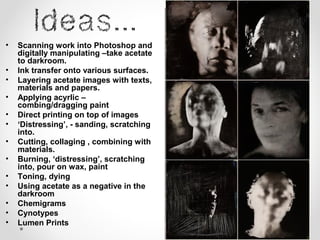 • Scanning work into Photoshop and
digitally manipulating –take acetate
to darkroom.
• Ink transfer onto various surfaces.
• Layering acetate images with texts,
materials and papers.
• Applying acyrlic –
combing/dragging paint
• Direct printing on top of images
• ‘Distressing’, - sanding, scratching
into.
• Cutting, collaging , combining with
materials.
• Burning, ‘distressing’, scratching
into, pour on wax, paint
• Toning, dying
• Using acetate as a negative in the
darkroom
• Chemigrams
• Cynotypes
• Lumen Prints
 