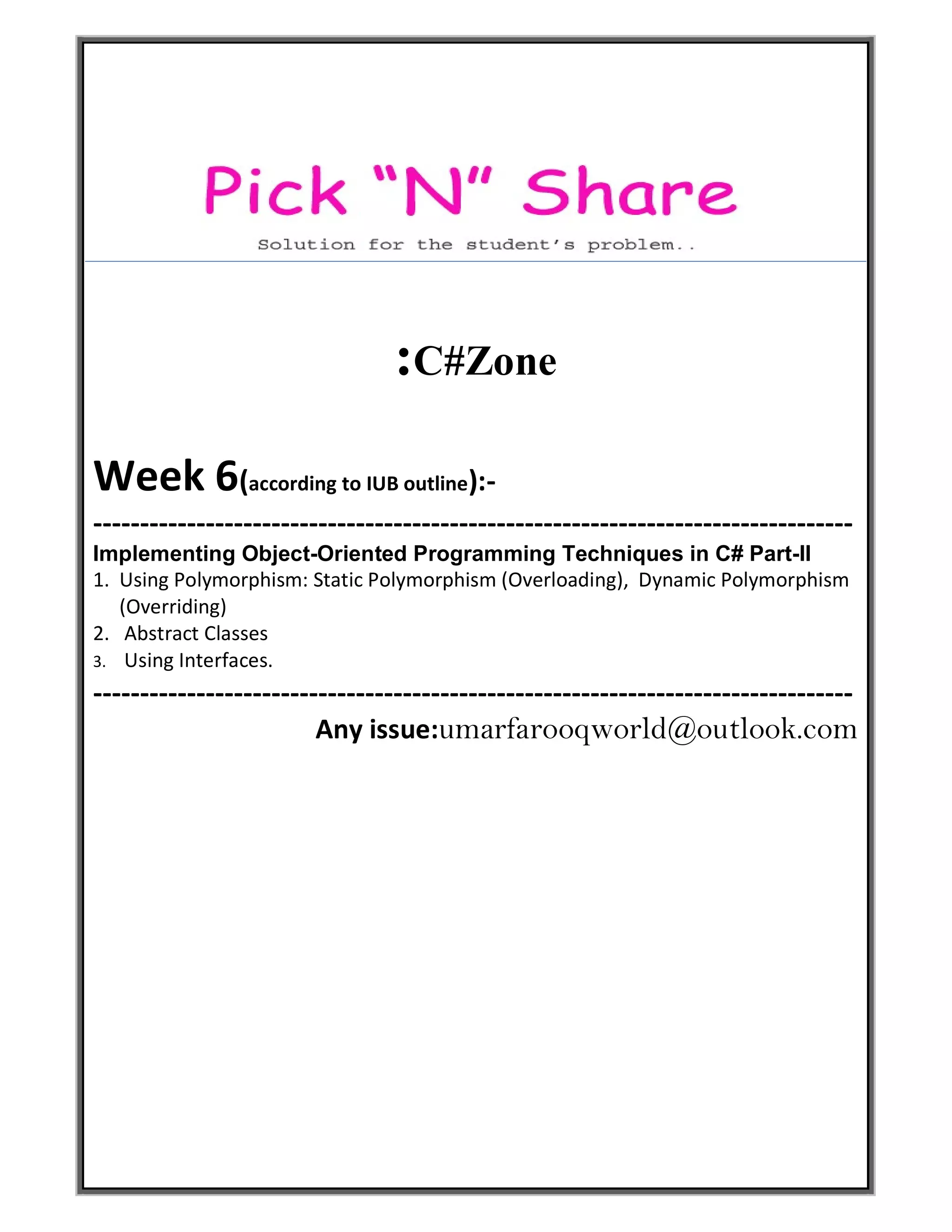 :C#Zone
Week 6(according to IUB outline):-
---------------------------------------------------------------------------------
Implementing Object-Oriented Programming Techniques in C# Part-II
1. Using Polymorphism: Static Polymorphism (Overloading), Dynamic Polymorphism
(Overriding)
2. Abstract Classes
3. Using Interfaces.
---------------------------------------------------------------------------------
Any issue:umarfarooqworld@outlook.com
 