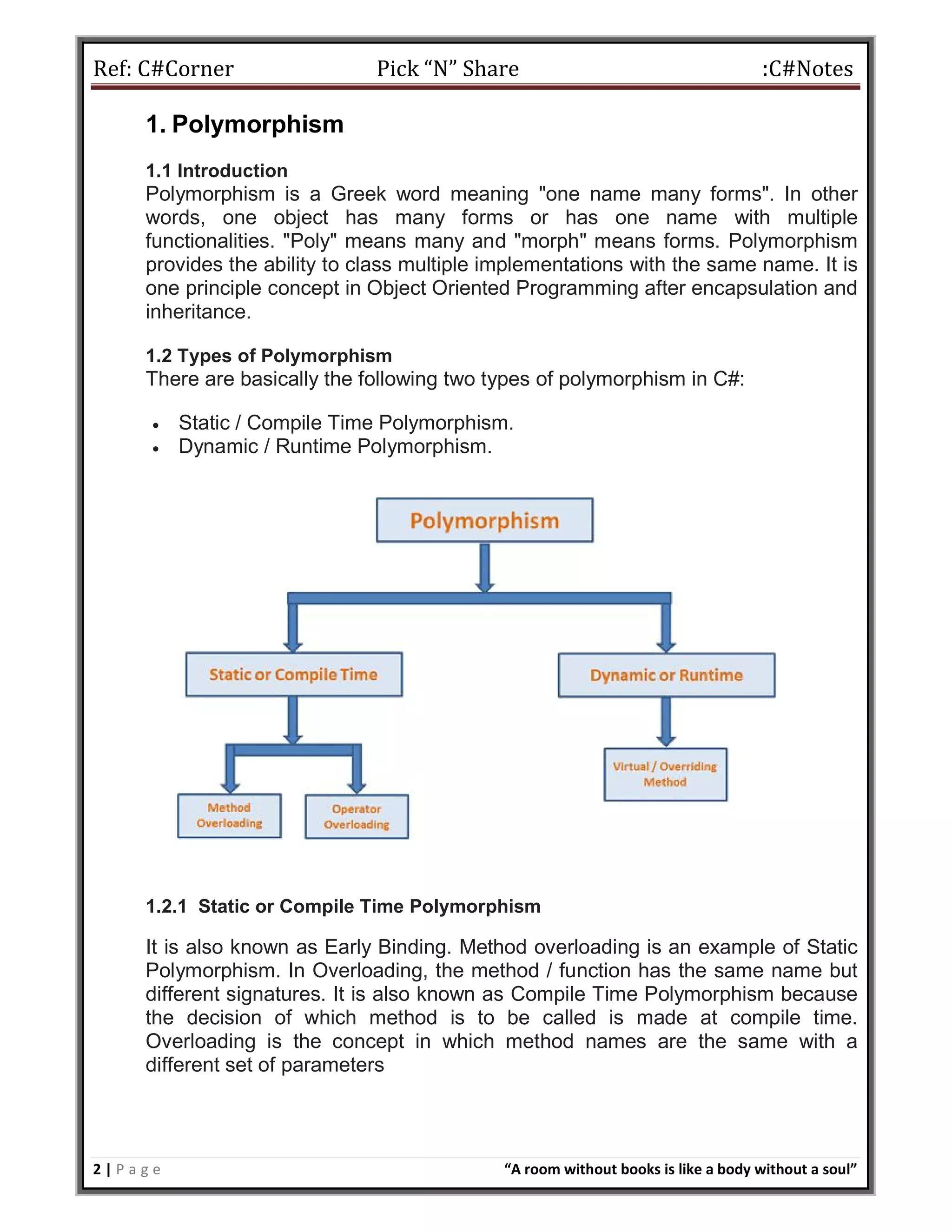 Ref: C#Corner Pick “N” Share :C#Notes
2 | P a g e “A room without books is like a body without a soul”
1. Polymorphism
1.1 Introduction
Polymorphism is a Greek word meaning "one name many forms". In other
words, one object has many forms or has one name with multiple
functionalities. "Poly" means many and "morph" means forms. Polymorphism
provides the ability to class multiple implementations with the same name. It is
one principle concept in Object Oriented Programming after encapsulation and
inheritance.
1.2 Types of Polymorphism
There are basically the following two types of polymorphism in C#:
 Static / Compile Time Polymorphism.
 Dynamic / Runtime Polymorphism.
1.2.1 Static or Compile Time Polymorphism
It is also known as Early Binding. Method overloading is an example of Static
Polymorphism. In Overloading, the method / function has the same name but
different signatures. It is also known as Compile Time Polymorphism because
the decision of which method is to be called is made at compile time.
Overloading is the concept in which method names are the same with a
different set of parameters
 