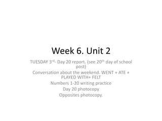 Week 6. Unit 2
TUESDAY 3rd- Day 20 report. (see 20th day of school
post)
Conversation about the weekend. WENT + ATE +
PLAYED WITH+ FELT
Numbers 1-20 writing practice
Day 20 photocopy
Opposites photocopy.
 