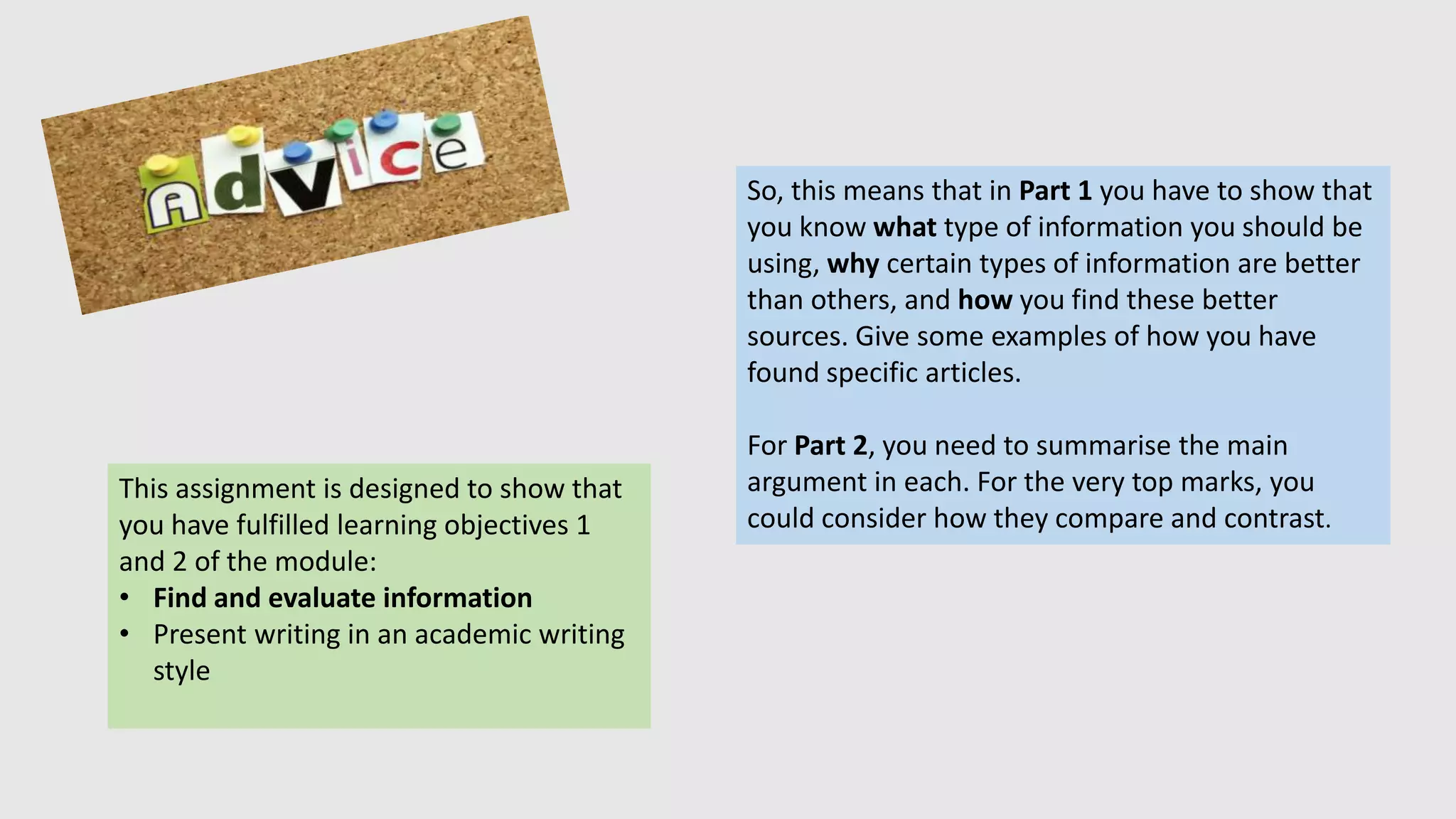 This assignment is designed to show that
you have fulfilled learning objectives 1
and 2 of the module:
• Find and evaluate information
• Present writing in an academic writing
style
So, this means that in Part 1 you have to show that
you know what type of information you should be
using, why certain types of information are better
than others, and how you find these better
sources. Give some examples of how you have
found specific articles.
For Part 2, you need to summarise the main
argument in each. For the very top marks, you
could consider how they compare and contrast.
 