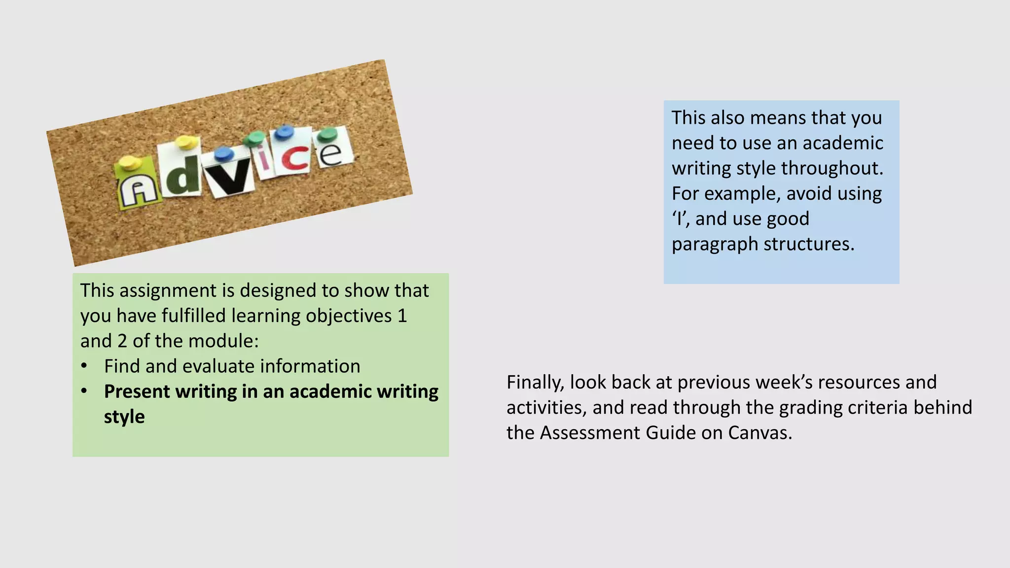 This assignment is designed to show that
you have fulfilled learning objectives 1
and 2 of the module:
• Find and evaluate information
• Present writing in an academic writing
style
This also means that you
need to use an academic
writing style throughout.
For example, avoid using
‘I’, and use good
paragraph structures.
Finally, look back at previous week’s resources and
activities, and read through the grading criteria behind
the Assessment Guide on Canvas.
 