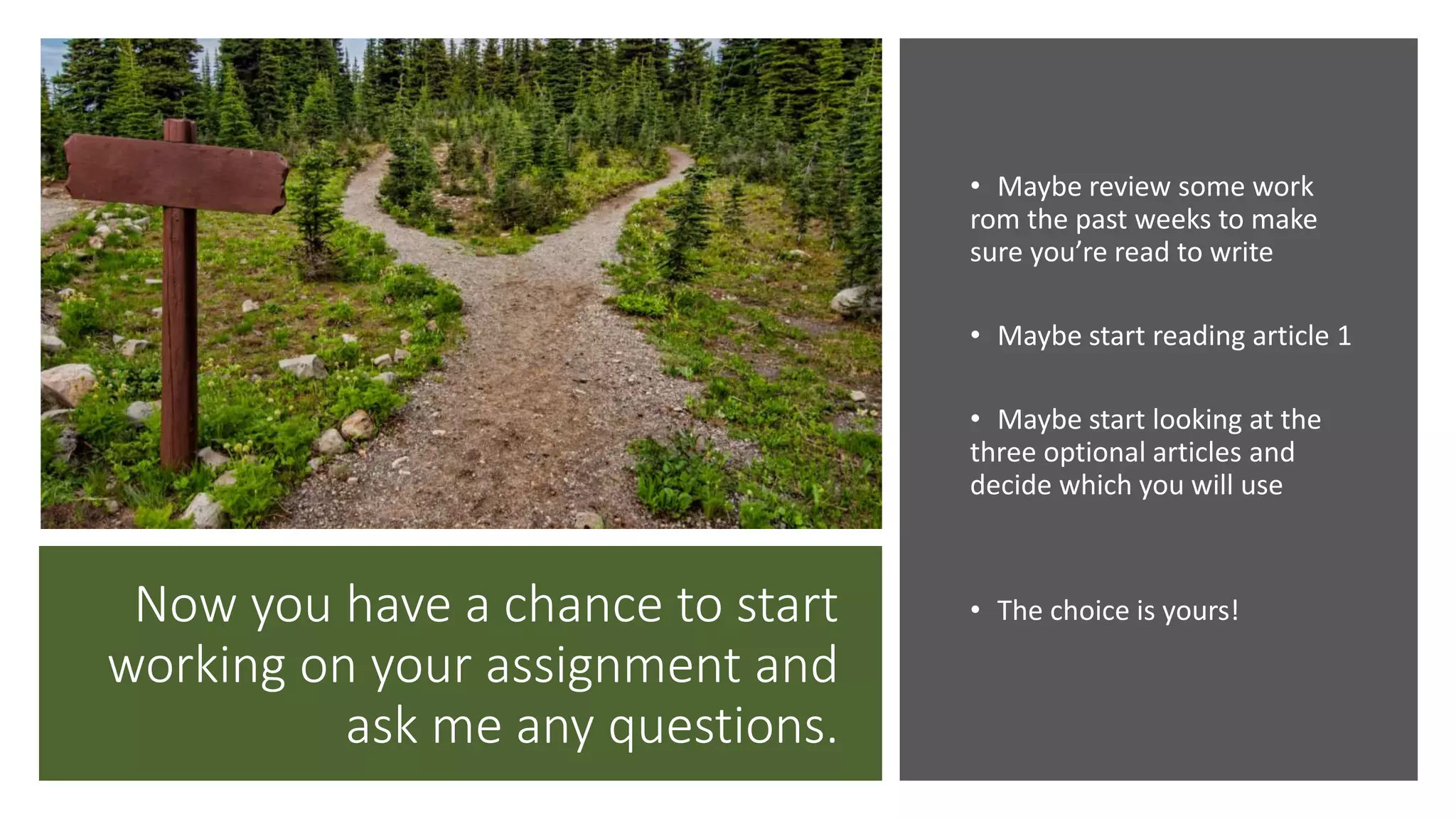 Now you have a chance to start
working on your assignment and
ask me any questions.
• Maybe review some work
rom the past weeks to make
sure you’re read to write
• Maybe start reading article 1
• Maybe start looking at the
three optional articles and
decide which you will use
• The choice is yours!
 
