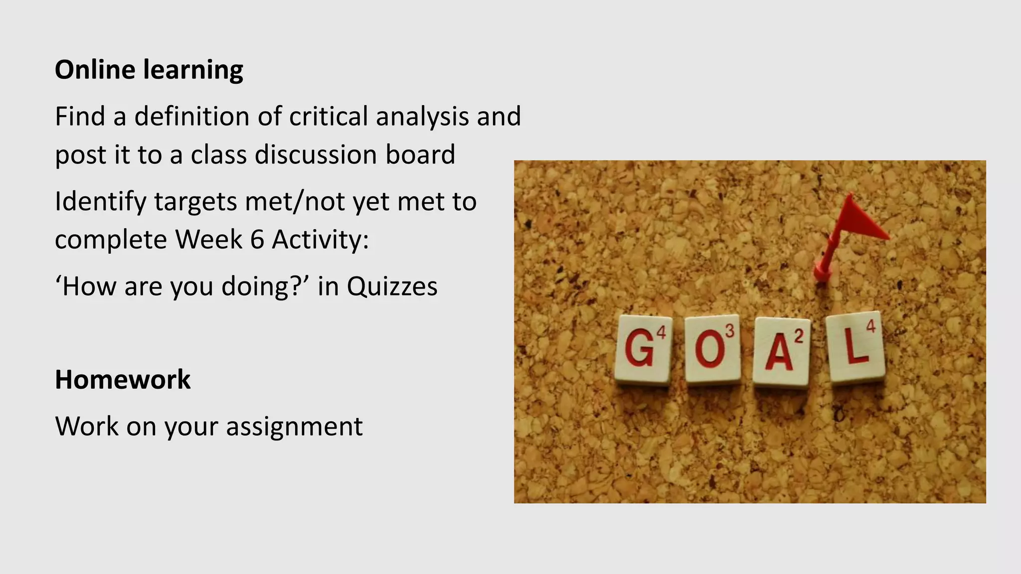 Online learning
Find a definition of critical analysis and
post it to a class discussion board
Identify targets met/not yet met to
complete Week 6 Activity:
‘How are you doing?’ in Quizzes
Homework
Work on your assignment
 