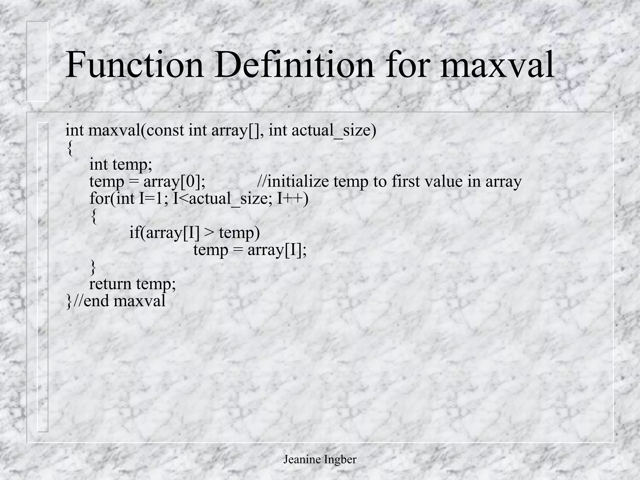 Jeanine Ingber
Function Definition for maxval
int maxval(const int array[], int actual_size)
{
int temp;
temp = array[0]; //initialize temp to first value in array
for(int I=1; I<actual_size; I++)
{
if(array[I] > temp)
temp = array[I];
}
return temp;
}//end maxval
 