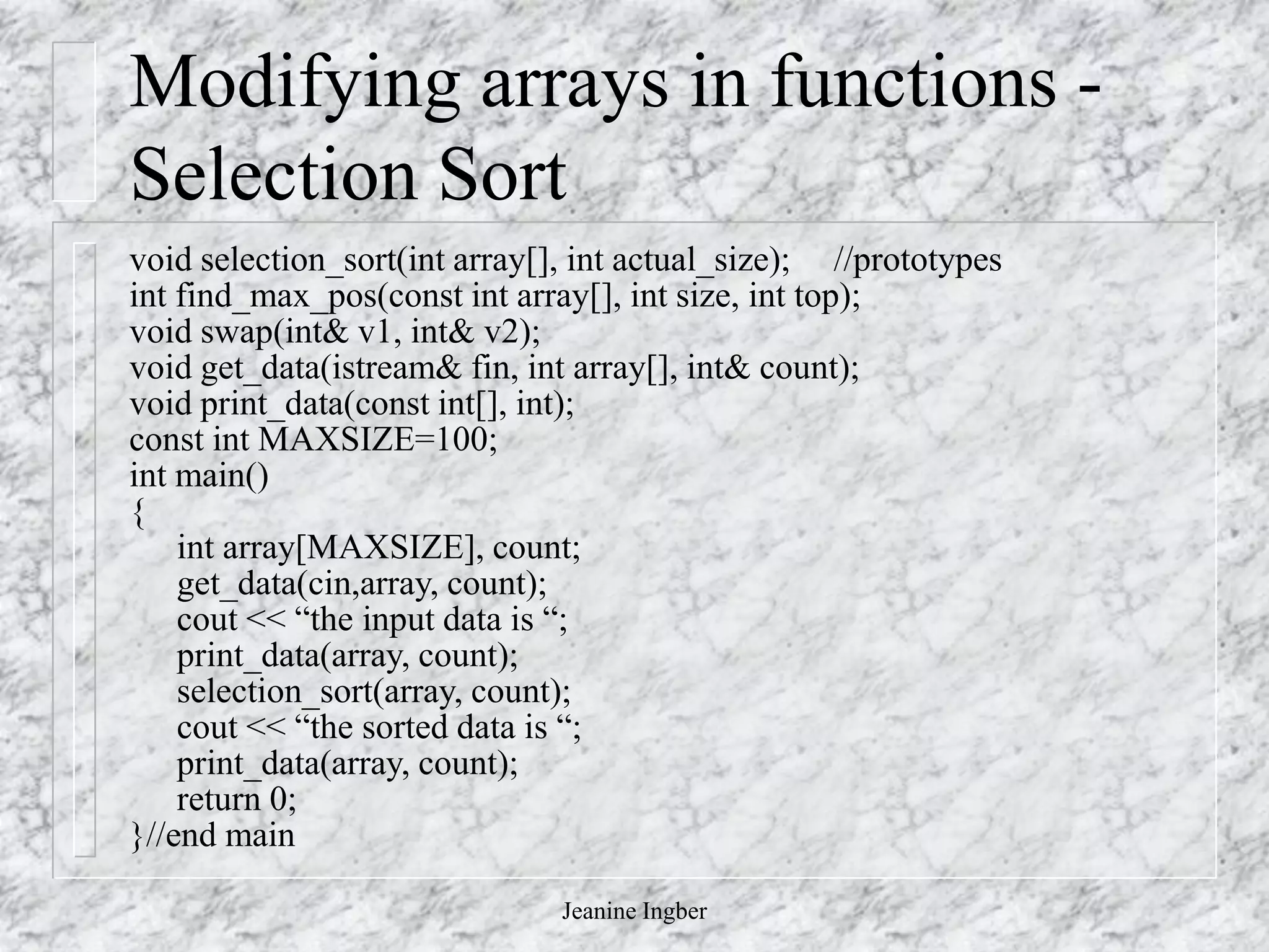 Jeanine Ingber
Modifying arrays in functions -
Selection Sort
void selection_sort(int array[], int actual_size); //prototypes
int find_max_pos(const int array[], int size, int top);
void swap(int& v1, int& v2);
void get_data(istream& fin, int array[], int& count);
void print_data(const int[], int);
const int MAXSIZE=100;
int main()
{
int array[MAXSIZE], count;
get_data(cin,array, count);
cout << “the input data is “;
print_data(array, count);
selection_sort(array, count);
cout << “the sorted data is “;
print_data(array, count);
return 0;
}//end main
 