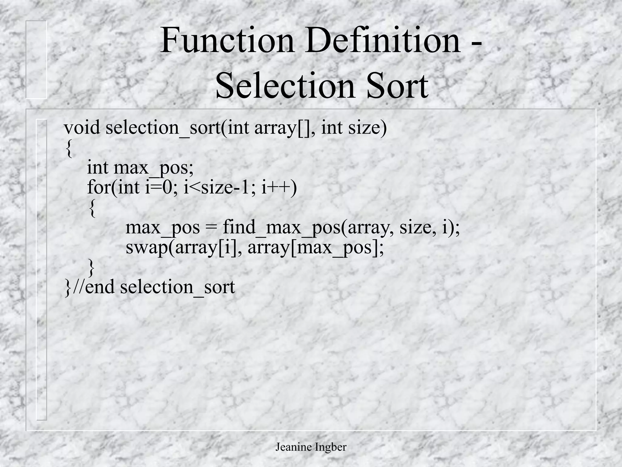 Jeanine Ingber
Function Definition -
Selection Sort
void selection_sort(int array[], int size)
{
int max_pos;
for(int i=0; i<size-1; i++)
{
max_pos = find_max_pos(array, size, i);
swap(array[i], array[max_pos];
}
}//end selection_sort
 